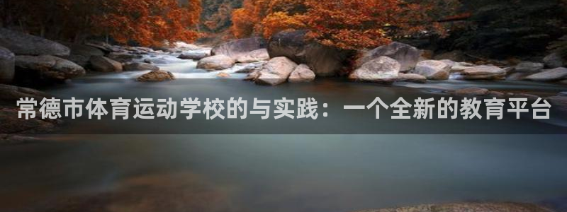 尊龙凯时人生就是博官：常德市体育运动学校的与实践：一个全新的