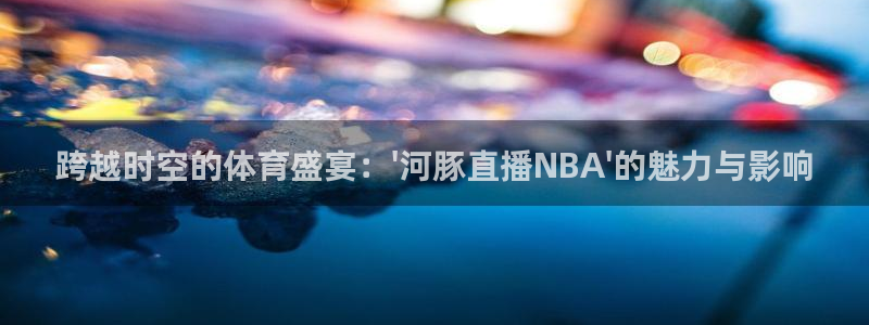 袋鼠直播体育在线：跨越时空的体育盛宴：\'河豚直播NBA\'的魅力与影响